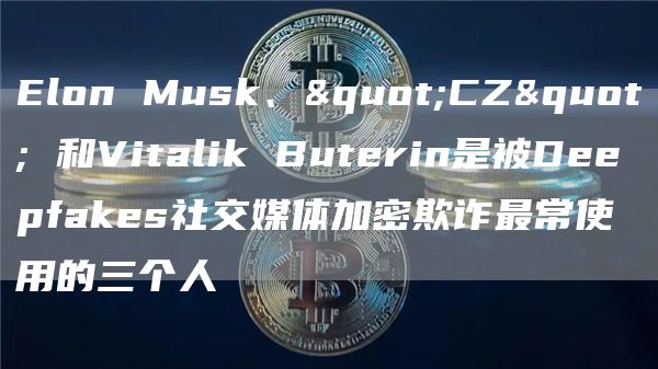 Elon Musk、”CZ” 和Vitalik Buterin是被Deepfakes社交媒体加密欺诈最常使用的三个人-链答网