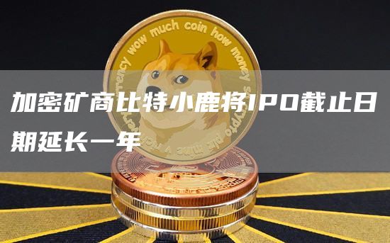 加密矿商比特小鹿将IPO截止日期延长一年-链答网