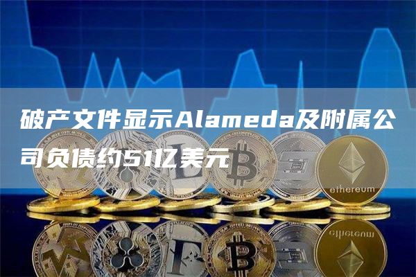 破产文件显示Alameda及附属公司负债约51亿美元-链答网